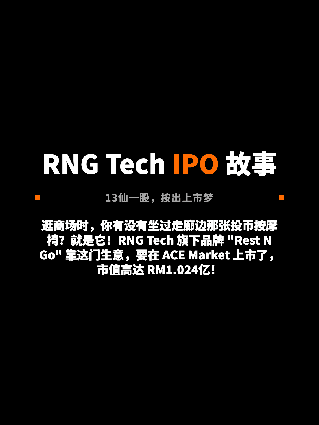 RNG Tech IPO 故事 13仙一股，按出上市梦 逛商场时，你有没有坐过走廊边那张投币按摩椅？就是它！RNG Tech 旗下品牌 "Rest N Go" 靠这门生意，要在 ACE Market 上市了，市值高达 RM1.024亿！