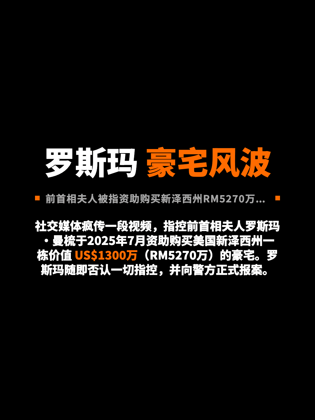 罗斯玛 豪宅风波 前首相夫人被指资助购买新泽西州RM5270万豪宅 社交媒体疯传一段视频，指控前首相夫人罗斯玛·曼梳于2025年7月资助购买美国新泽西州一栋价值 US$1300万（RM5270万）的豪宅。罗斯玛随即否认一切指控，并向警方正式报案。