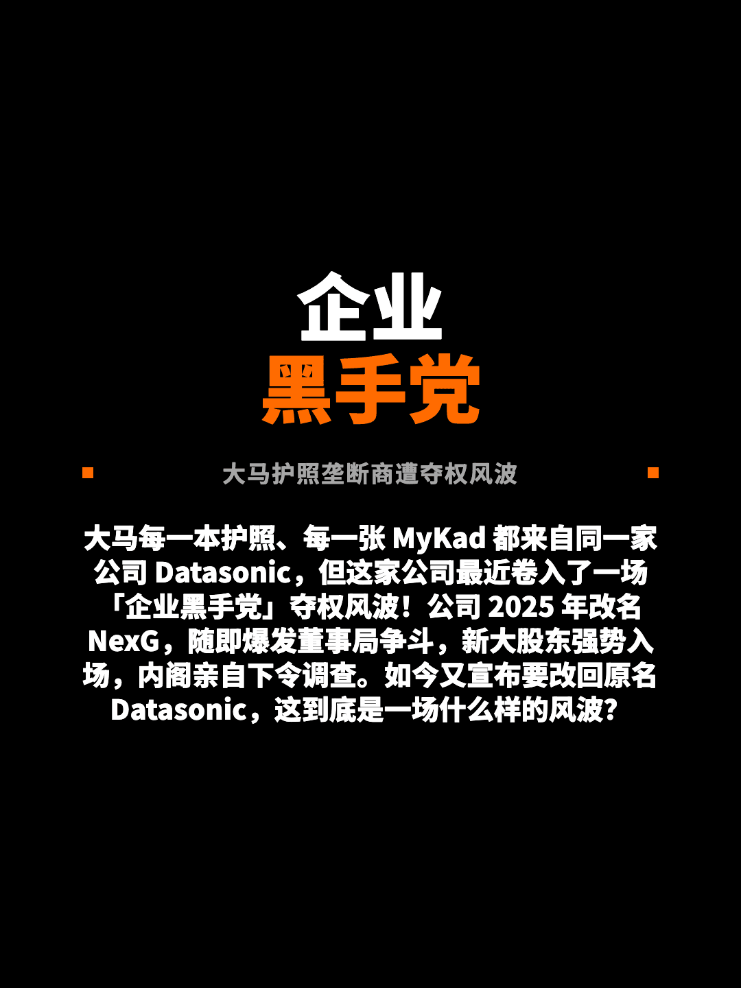 企业 黑手党 大马护照垄断商遭夺权风波 大马每一本护照、每一张 MyKad 都来自同一家公司 Datasonic，但这家公司最近卷入了一场「企业黑手党」夺权风波！公司 2025 年改名 NexG，随即爆发董事局争斗，新大股东强势入场，内阁亲自下令调查。如今又宣布要改回原名 Datasonic，这到底是一场什么样的风波？