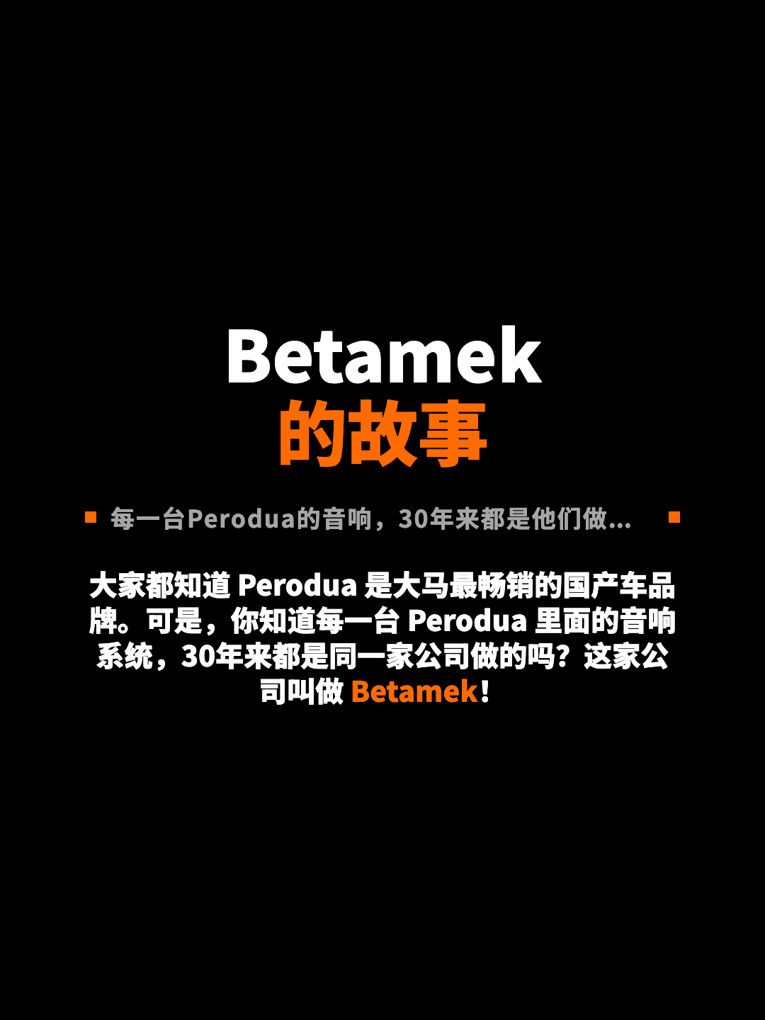 Betamek 的故事 每一台Perodua的音响，30年来都是他们做的！ 大家都知道 Perodua 是大马最畅销的国产车品牌。可是，你知道每一台 Perodua 里面的音响系统，30年来都是同一家公司做的吗？这家公司叫做 Betamek！