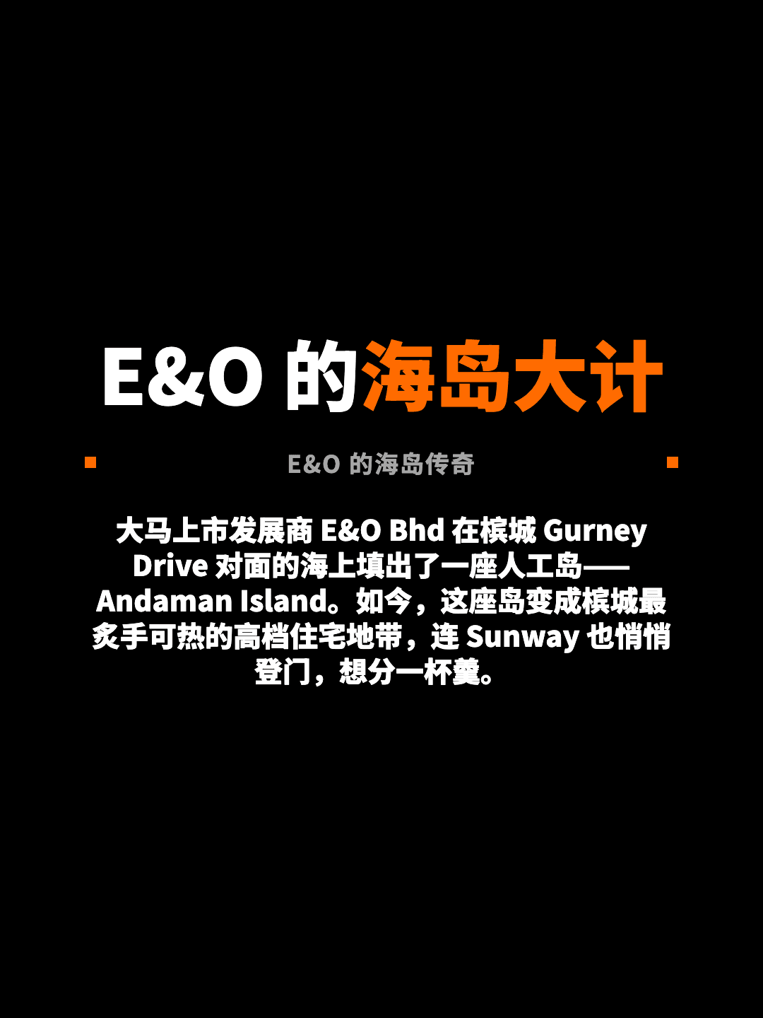 E&O 的海岛大计 E&O 的海岛传奇 大马上市发展商 E&O Bhd 在槟城 Gurney Drive 对面的海上填出了一座人工岛——Andaman Island。如今，这座岛变成槟城最炙手可热的高档住宅地带，连 Sunway 也悄悄登门，想分一杯羹。