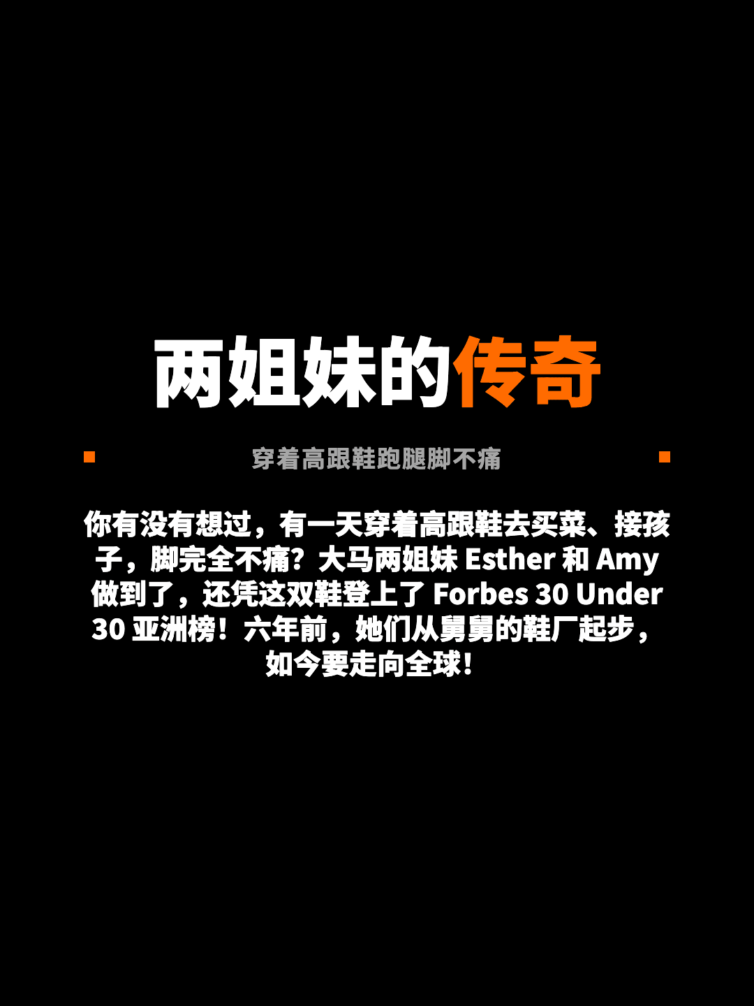 两姐妹的传奇 穿着高跟鞋跑腿脚不痛 你有没有想过，有一天穿着高跟鞋去买菜、接孩子，脚完全不痛？大马两姐妹 Esther 和 Amy 做到了，还凭这双鞋登上了 Forbes 30 Under 30 亚洲榜！六年前，她们从舅舅的鞋厂起步，如今要走向全球！