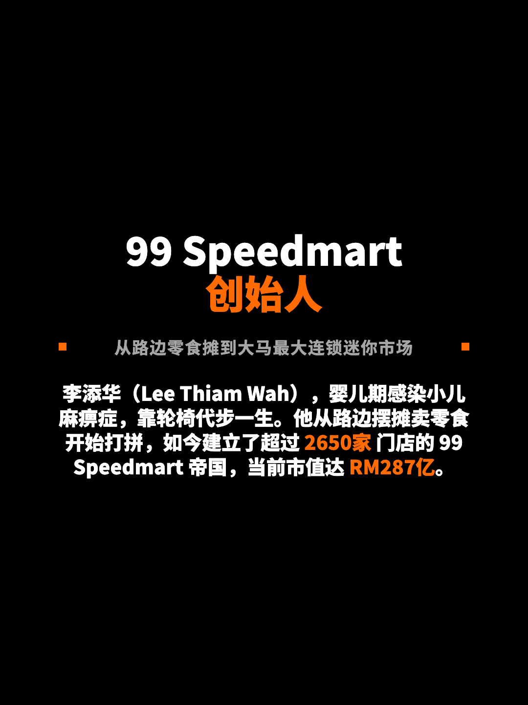 99 Speedmart 创始人 从路边零食摊到大马最大连锁迷你市场 李添华（Lee Thiam Wah），婴儿期感染小儿麻痹症，靠轮椅代步一生。他从路边摆摊卖零食开始打拼，如今建立了超过 2650家 门店的 99 Speedmart 帝国，当前市值达 RM287亿。