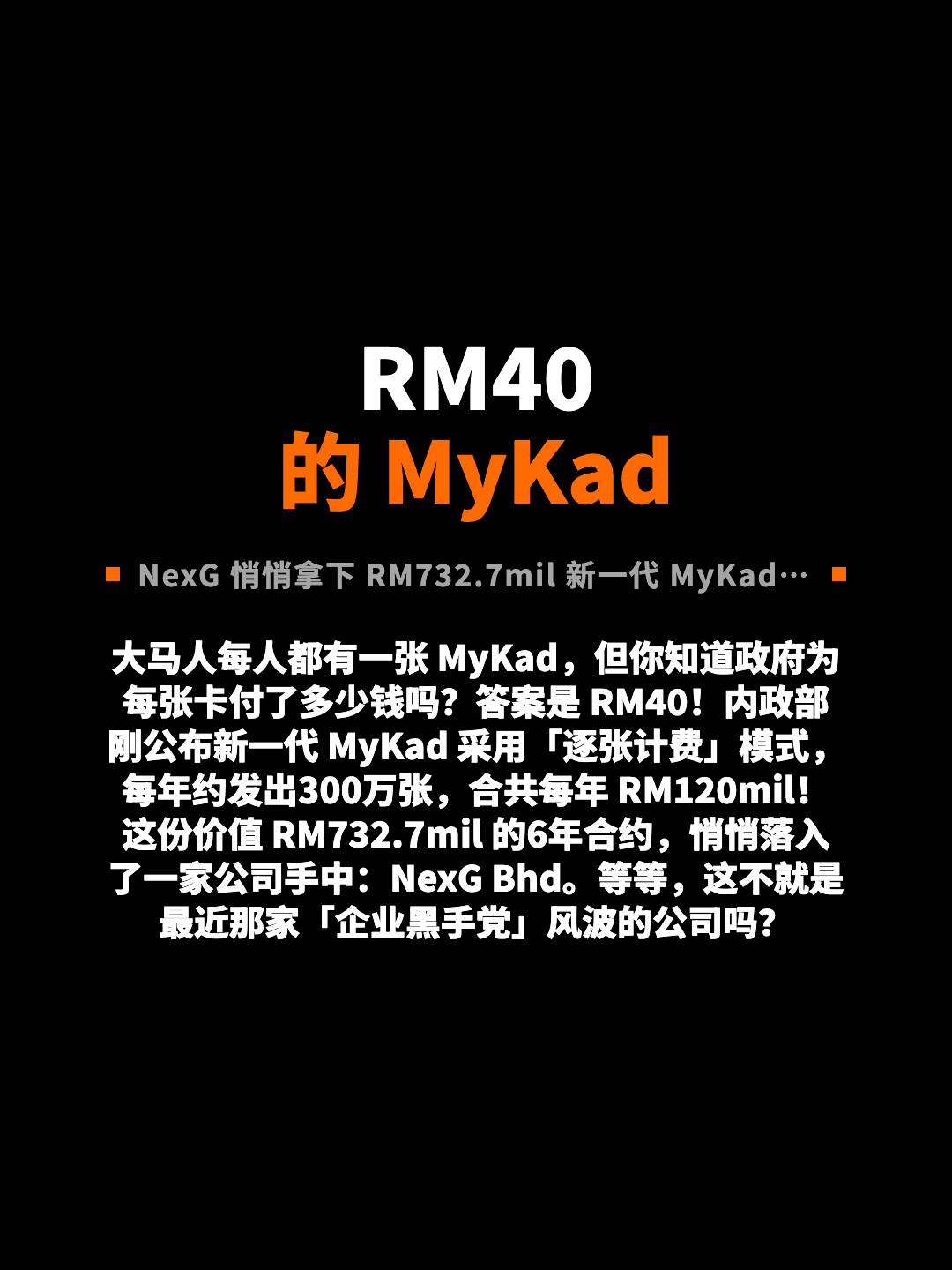 RM40 的 MyKad NexG 悄悄拿下 RM732.7mil 新一代 MyKad 合约 大马人每人都有一张 MyKad，但你知道政府为每张卡付了多少钱吗？答案是 RM40！内政部刚公布新一代 MyKad 采用「逐张计费」模式，每年约发出300万张，合共每年 RM120mil！这份价值 RM732.7mil 的6年合约，悄悄落入了一家公司手中：NexG Bhd。等等，这不就是最近那家「企业黑手党」风波的公司吗？