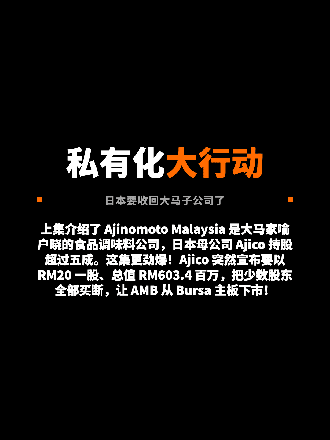 私有化大行动 日本要收回大马子公司了 上集介绍了 Ajinomoto Malaysia 是大马家喻户晓的食品调味料公司，日本母公司 Ajico 持股超过五成。这集更劲爆！Ajico 突然宣布要以 RM20 一股、总值 RM603.4 百万，把少数股东全部买断，让 AMB 从 Bursa 主板下市！