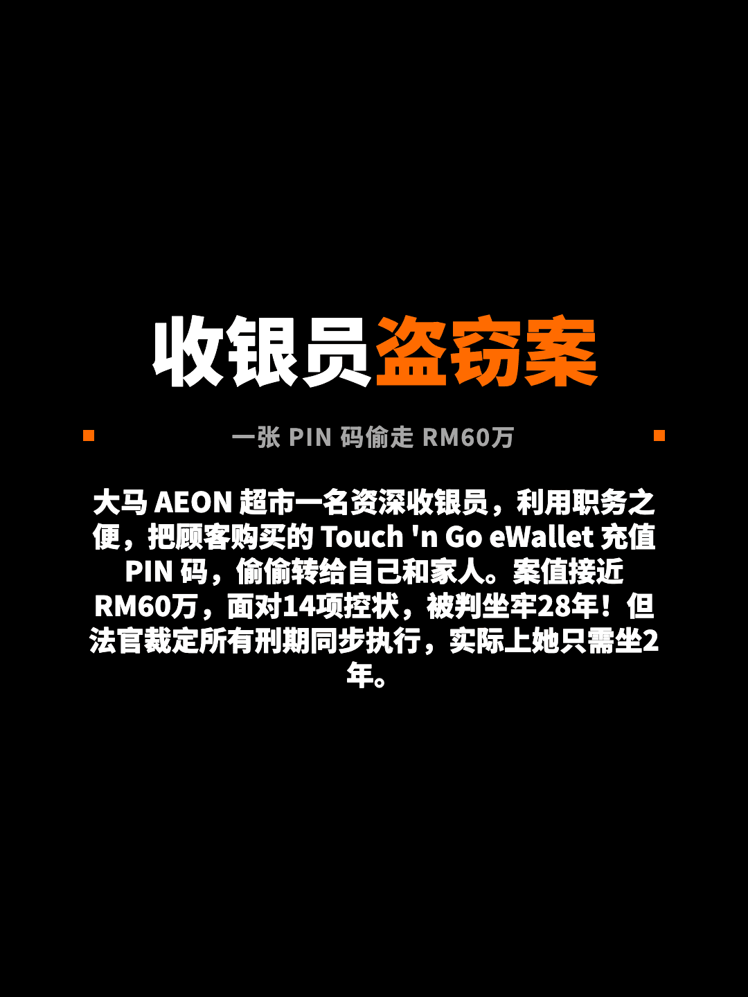 收银员盗窃案 一张 PIN 码偷走 RM60万 大马 AEON 超市一名资深收银员，利用职务之便，把顾客购买的 Touch 'n Go eWallet 充值 PIN 码，偷偷转给自己和家人。案值接近 RM60万，面对14项控状，被判坐牢28年！但法官裁定所有刑期同步执行，实际上她只需坐2年。