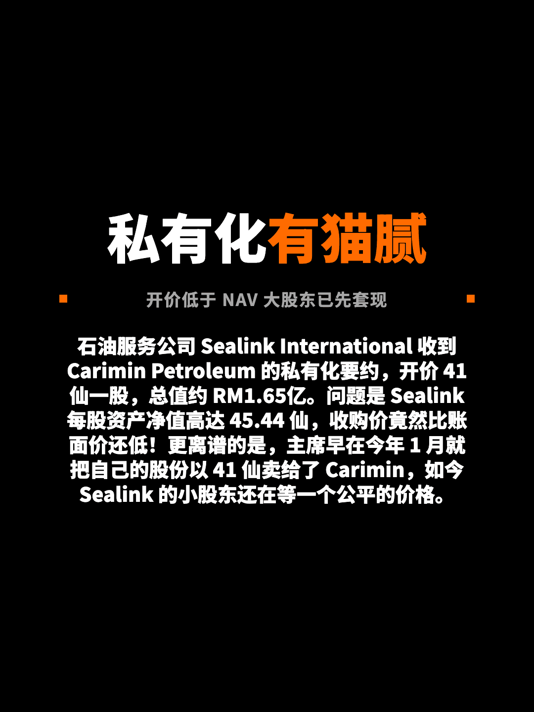 私有化有猫腻 开价低于 NAV 大股东已先套现 石油服务公司 Sealink International 收到 Carimin Petroleum 的私有化要约，开价 41 仙一股，总值约 RM1.65亿。问题是 Sealink 每股资产净值高达 45.44 仙，收购价竟然比账面价还低！更离谱的是，主席早在今年 1 月就把自己的股份以 41 仙卖给了 Carimin，如今 Sealink 的小股东还在等一个公平的价格。