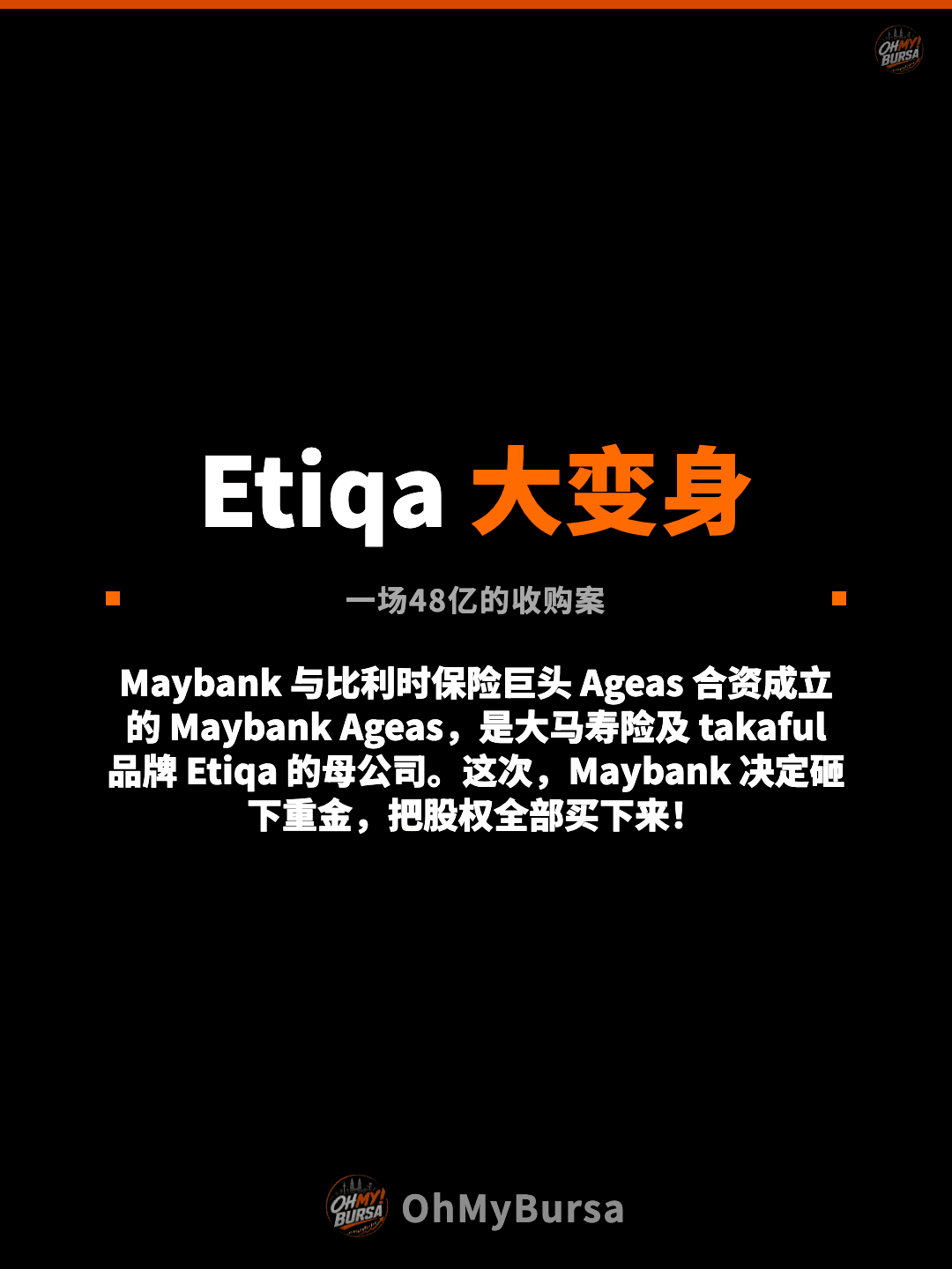 Etiqa 大变身 一场48亿的收购案 Maybank 与比利时保险巨头 Ageas 合资成立的 Maybank Ageas，是大马寿险及 takaful 品牌 Etiqa 的母公司。这次，Maybank 决定砸下重金，把股权全部买下来！